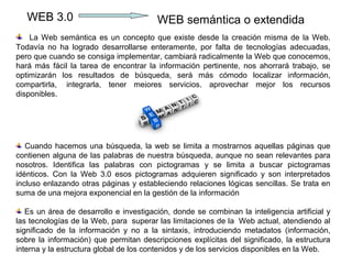 WEB 3.0                              WEB semántica o extendida
    La Web semántica es un concepto que existe desde la creación misma de la Web.
Todavía no ha logrado desarrollarse enteramente, por falta de tecnologías adecuadas,
pero que cuando se consiga implementar, cambiará radicalmente la Web que conocemos,
hará más fácil la tarea de encontrar la información pertinente, nos ahorrará trabajo, se
optimizarán los resultados de búsqueda, será más cómodo localizar información,
compartirla, integrarla, tener mejores servicios, aprovechar mejor los recursos
disponibles.




   Cuando hacemos una búsqueda, la web se limita a mostrarnos aquellas páginas que
contienen alguna de las palabras de nuestra búsqueda, aunque no sean relevantes para
nosotros. Identifica las palabras con pictogramas y se limita a buscar pictogramas
idénticos. Con la Web 3.0 esos pictogramas adquieren significado y son interpretados
incluso enlazando otras páginas y estableciendo relaciones lógicas sencillas. Se trata en
suma de una mejora exponencial en la gestión de la información

   Es un área de desarrollo e investigación, donde se combinan la inteligencia artificial y
las tecnologías de la Web, para superar las limitaciones de la Web actual, atendiendo al
significado de la información y no a la sintaxis, introduciendo metadatos (información,
sobre la información) que permitan descripciones explícitas del significado, la estructura
interna y la estructura global de los contenidos y de los servicios disponibles en la Web.
 