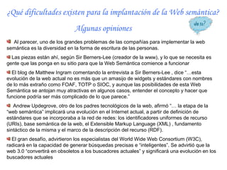 ¿Qué dificultades existen para la implantación de la Web semántica?
                              Algunas opiniones
  Al parecer, uno de los grandes problemas de las compañías para implementar la web
semántica es la diversidad en la forma de escritura de las personas.
  Las piezas están ahí, según Sir Berners-Lee (creador de la www), y lo que se necesita es
gente que las ponga en su sitio para que la Web Semántica comience a funcionar
  El blog de Matthew Ingram comentando la entrevista a Sir Berners-Lee , dice “…esta
evolución de la web actual no es más que un amasijo de widgets y estándares con nombres
de lo más extraño como FOAF, TOTP o SIOC, y aunque las posibilidades de esta Web
Semántica se antojan muy atractivas en algunos casos, entender el concepto y hacer que
funcione podría ser más complicado de lo que parece.”
   Andrew Updegrove, otro de los padres tecnológicos de la web, afirmó “… la etapa de la
“web semántica” implicará una evolución en el Internet actual, a partir de definición de
estándares que se incorporaba a la red de redes: los identificadores uniformes de recurso
(URIs), base semántica de la web, el Extensible Markup Language (XML) , fundamento
sintáctico de la misma y el marco de la descripción del recurso (RDF).
  El gran desafío, advirtieron los especialistas del World Wide Web Consortium (W3C),
radicará en la capacidad de generar búsquedas precisas e “inteligentes”. Se advirtió que la
web 3.0 “convertirá en obsoletos a los buscadores actuales” y significará una evolución en los
buscadores actuales
 