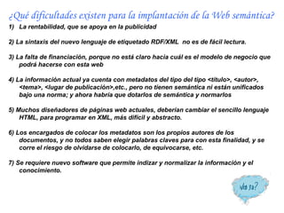 ¿Qué dificultades existen para la implantación de la Web semántica?
1) La rentabilidad, que se apoya en la publicidad

2) La sintaxis del nuevo lenguaje de etiquetado RDF/XML no es de fácil lectura.

3) La falta de financiación, porque no está claro hacia cuál es el modelo de negocio que
    podrá hacerse con esta web

4) La información actual ya cuenta con metadatos del tipo del tipo <título>, <autor>,
    <tema>, <lugar de publicación>,etc., pero no tienen semántica ni están unificados
    bajo una norma; y ahora habría que dotarlos de semántica y normarlos

5) Muchos diseñadores de páginas web actuales, deberían cambiar el sencillo lenguaje
    HTML, para programar en XML, más difícil y abstracto.

6) Los encargados de colocar los metadatos son los propios autores de los
    documentos, y no todos saben elegir palabras claves para con esta finalidad, y se
    corre el riesgo de olvidarse de colocarlo, de equivocarse, etc.

7) Se requiere nuevo software que permite indizar y normalizar la información y el
    conocimiento.
 