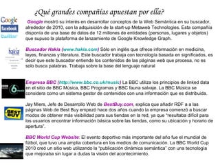 ¿Qué grandes compañías apuestan por ella?
 Google mostró su interés en desarrollar conceptos de la Web Semántica en su buscador,
alrededor de 2010, con la adquisición de la start-up Metaweb Technologies. Esta compañía
disponía de una base de datos de 12 millones de entidades (personas, lugares y objetos)
que supuso la plataforma de lanzamiento de Google Knowledge Graph.

Buscador Hakia (www.hakia.com) Sólo en inglés que ofrece información en medicina,
leyes, finanzas y literatura. Este buscador trabaja con tecnología basada en significados, es
decir que este buscador entiende los contenidos de las páginas web que procesa, no es
solo busca palabras. Trabaja sobre la base del lenguaje natural


Empresa BBC (http://www.bbc.co.uk/music) La BBC utiliza los principios de linked data
en el sitio de BBC Música, BBC Programas y BBC fauna salvaje. La BBC Música se
considera como un sistema gestor de contenidos con una información que es distribuida.

Jay Miers, Jefe de Desarrollo Web de BestBuy.com, explica que añadir RDF a a las
páginas Web de Best Buy empezó hace dos años cuando la empresa comenzó a buscar
modos de obtener más visibilidad para sus tiendas en la red, ya que “resultaba difícil para
los usuarios encontrar información básica sobre las tiendas, como su ubicación y horario de
apertura”.

BBC World Cup Website: El evento deportivo más importante del año fue el mundial de
fútbol, que tuvo una amplia cobertura en los medios de comunicación. La BBC World Cup
2010 creó un sitio web utilizando la “publicación dinámica semántica” con una tecnología
que mejoraba sin lugar a dudas la visión del acontecimiento.
 