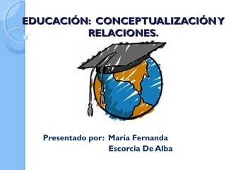 EDUCACIÓN: CCOONNCCEEPPTTUUAALLIIZZAACCIIÓÓNN YY 
RREELLAACCIIOONNEESS.. 
Presentado por: María Fernanda 
Escorcia De Alba 
 