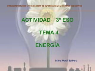 INFRAESTRUCTURAS Y TECNOLOGÍAS DE INFORMACIÓN EN CENTROS EDUCATIVOS




            ACTIVIDAD                      3º ESO

                            TEMA 4

                         ENERGÍA

                                          Diana Moral Barbero
 