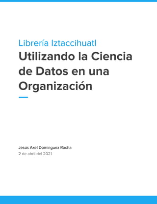 Librería Iztaccihuatl
Utilizando la Ciencia
de Datos en una
Organización
Jesús Axel Domínguez Rocha
2 de abril del 2021
 