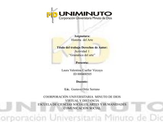 Asignatura: 
Historia del Arte 
Título del trabajo Derechos de Autor: 
Actividad 1 
“Gramática del arte” 
Presenta: 
Laura Valentina Cuellar Vizcaya 
ID 000400505 
Docente: 
Lic. Gustavo Ortiz Serrano 
COORPORACIÓN UNIVERSITARIA MINUTO DE DIOS 
VIRTUAL Y DISTANCIA 
ESCUELA DE CIENCIAS SOCIALES, ARTES Y HUMANIDADES 
COMUNICACIÓN SOCIAL 
 