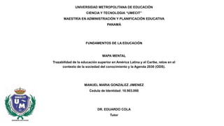 UNIVERSIDAD METROPOLITANA DE EDUCACIÓN
CIENCIA Y TECNOLOGIA “UMECIT”
MAESTRÍA EN ADMINISTRACIÓN Y PLANIFICACIÓN EDUCATIVA
PANAMÁ
FUNDAMENTOS DE LA EDUCACIÓN
MAPA MENTAL
Trazabilidad de la educación superior en América Latina y el Caribe, retos en el
contexto de la sociedad del conocimiento y la Agenda 2030 (ODS).
MANUEL MARIA GONZALEZ JIMENEZ
Cedula de Identidad: 10.903.000
DR. EDUARDO COLA
Tutor
 