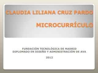 CLAUDIA LILIANA CRUZ PARDO

               MICROCURRÍCULO



       FUNDACIÓN TECNOLÓGICA DE MADRID
  DIPLOMADO EN DISEÑO Y ADMINISTRACIÓN DE AVA

                     2012
 