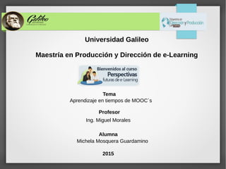 Universidad Galileo
Maestría en Producción y Dirección de e-Learning
Profesor
Ing. Miguel Morales
Alumna
Michela Mosquera Guardamino
2015
Tema
Aprendizaje en tiempos de MOOC´s
 