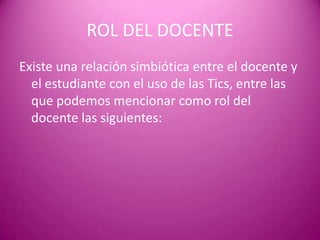 ROL DEL DOCENTE
Existe una relación simbiótica entre el docente y
  el estudiante con el uso de las Tics, entre las
  que podemos mencionar como rol del
  docente las siguientes:
 