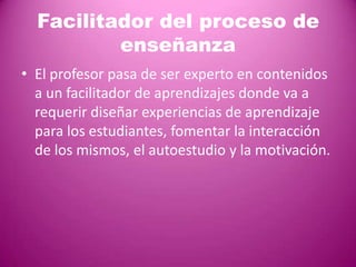 Facilitador del proceso de
          enseñanza
• El profesor pasa de ser experto en contenidos
  a un facilitador de aprendizajes donde va a
  requerir diseñar experiencias de aprendizaje
  para los estudiantes, fomentar la interacción
  de los mismos, el autoestudio y la motivación.
 