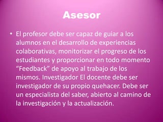 Asesor
• El profesor debe ser capaz de guiar a los
  alumnos en el desarrollo de experiencias
  colaborativas, monitorizar el progreso de los
  estudiantes y proporcionar en todo momento
  “Feedback” de apoyo al trabajo de los
  mismos. Investigador El docente debe ser
  investigador de su propio quehacer. Debe ser
  un especialista del saber, abierto al camino de
  la investigación y la actualización.
 