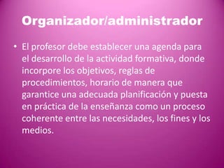 Organizador/administrador
• El profesor debe establecer una agenda para
  el desarrollo de la actividad formativa, donde
  incorpore los objetivos, reglas de
  procedimientos, horario de manera que
  garantice una adecuada planificación y puesta
  en práctica de la enseñanza como un proceso
  coherente entre las necesidades, los fines y los
  medios.
 