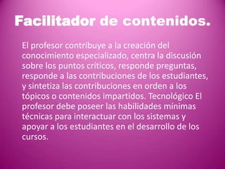 Facilitador de contenidos.
El profesor contribuye a la creación del
conocimiento especializado, centra la discusión
sobre los puntos críticos, responde preguntas,
responde a las contribuciones de los estudiantes,
y sintetiza las contribuciones en orden a los
tópicos o contenidos impartidos. Tecnológico El
profesor debe poseer las habilidades mínimas
técnicas para interactuar con los sistemas y
apoyar a los estudiantes en el desarrollo de los
cursos.
 