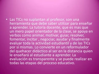 • Las TICs no suplantan al profesor, son una
  herramienta que debe saber utilizar para enseñar
  a aprender. La tutoría docente, que es mas que
  un mero papel orientador de la clase, se apoya en
  verbos como animar, motivar, guiar, resolver,
  fomentar, incitar , negociar, ayudar y finalmente
  evaluar toda la actividad estudiantil y de las TICs
  por si mismas. Lo convierte en un reformulador
  del quehacer didáctico al ser en la distancia quien
  le enseñará al estudiante a aprender. La
  evaluación es transparente y se puede realizar en
  todas las etapas del proceso educativo.
 