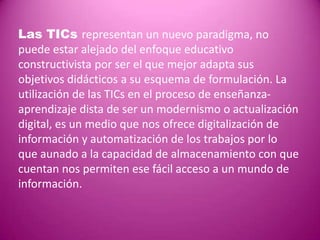 Las TICs representan un nuevo paradigma, no
puede estar alejado del enfoque educativo
constructivista por ser el que mejor adapta sus
objetivos didácticos a su esquema de formulación. La
utilización de las TICs en el proceso de enseñanza-
aprendizaje dista de ser un modernismo o actualización
digital, es un medio que nos ofrece digitalización de
información y automatización de los trabajos por lo
que aunado a la capacidad de almacenamiento con que
cuentan nos permiten ese fácil acceso a un mundo de
información.
 