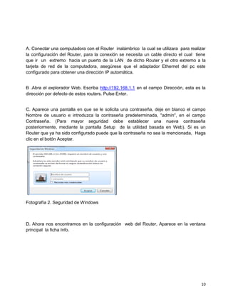 A. Conectar una computadora con el Router inalámbrico la cual se utilizara para realizar
la configuración del Router, para la conexión se necesita un cable directo el cual tiene
que ir un extremo hacia un puerto de la LAN de dicho Router y el otro extremo a la
tarjeta de red de la computadora, asegúrese que el adaptador Ethernet del pc este
configurado para obtener una dirección IP automática.


B .Abra el explorador Web. Escriba http://192.168.1.1 en el campo Dirección, esta es la
dirección por defecto de estos routers. Pulse Enter.


C. Aparece una pantalla en que se le solicita una contraseña, deje en blanco el campo
Nombre de usuario e introduzca la contraseña predeterminada, "admin", en el campo
Contraseña. (Para mayor seguridad debe establecer una nueva contraseña
posteriormente, mediante la pantalla Setup de la utilidad basada en Web). Si es un
Router que ya ha sido configurado puede que la contraseña no sea la mencionada, Haga
clic en el botón Aceptar.




Fotografía 2. Seguridad de Windows



D. Ahora nos encontramos en la configuración web del Router, Aparece en la ventana
principal la ficha Info.




                                                                                     10
 