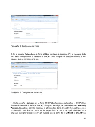 Fotografía 5. Contraseña de inicio



G-En la pestaña Network, en la ficha LAN se configura la dirección IP y la máscara de la
red, esta configuración la utilizara el DHCP para asignar el direccionamiento a los
equipos que se conecten a la red.




Fotografía 6. Configuración de la LAN.




H- En la pestaña Network, en la ficha DHCP (Configuración automática – DHCP) Con
Enable se activará el servicio DHCP, configure el rango de direcciones en startting
Address, la cual nos permite modificar el último octeto de la dirección IP, basándose en
la dirección del Router, acá se le específica a partir de qué dirección va a
empezar a asignar direcciones IP, en nuestro caso a partir del 1. En Number of Address

                                                                                     12
 