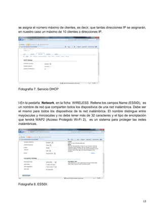 se asigna el número máximo de clientes, es decir, que tantas direcciones IP se asignarán,
en nuestro caso un máximo de 10 clientes o direcciones IP.




Fotografía 7. Servicio DHCP



I-En la pestaña Network, en la ficha WIRELESS Rellene los campos Name (ESSID), es
un nombre de red que comparten todos los dispositivos de una red inalámbrica. Debe ser
el mismo para todos los dispositivos de la red inalámbrica. El nombre distingue entre
mayúsculas y minúsculas y no debe tener más de 32 caracteres y el tipo de encriptación
que tendrá WAP2 (Acceso Protegido Wi-Fi 2), es un sistema para proteger las redes
inalámbricas.




Fotografía 8. ESSDI.




                                                                                      13
 