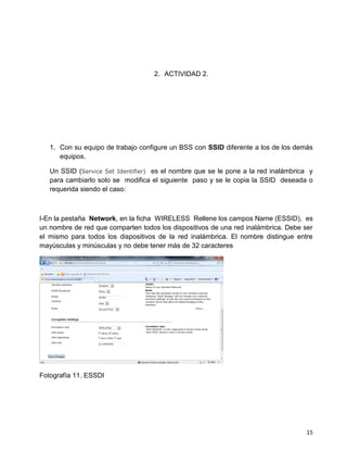2. ACTIVIDAD 2.




   1. Con su equipo de trabajo configure un BSS con SSID diferente a los de los demás
      equipos.

   Un SSID (Service Set Identifier) es el nombre que se le pone a la red inalámbrica y
   para cambiarlo solo se modifica el siguiente paso y se le copia la SSID deseada o
   requerida siendo el caso:



I-En la pestaña Network, en la ficha WIRELESS Rellene los campos Name (ESSID), es
un nombre de red que comparten todos los dispositivos de una red inalámbrica. Debe ser
el mismo para todos los dispositivos de la red inalámbrica. El nombre distingue entre
mayúsculas y minúsculas y no debe tener más de 32 caracteres




Fotografía 11. ESSDI




                                                                                    15
 