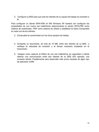 2. Configure su BSS para que solo los clientes de su equipo de trabajo se conecten a
      él.

Para configurar un cliente WPA-PSK en MS Windows XP bastará con configurar las
propiedades de una nueva red inalámbrica seleccionando la opción WPA-PSK como
sistema de autenticado, TKIP como sistema de cifrado y establecer la Clave Compartida
en cada uno de los clientes.

   3. Compruebe la conectividad con los otros equipos de trabajo.



   4. Comparta un documento, de más de 10 MB, entre dos clientes de su BSS y
      verifique la velocidad de conexión y el tiempo necesario empleado en la
      transmisión.

   5. Indague como capturar el tráfico de una red inalámbrica sin seguridad e intente
      obtener una comunicación entre dos clientes de su BSS (Por ejemplo: una
      conexión telnet). Posiblemente para desarrollar este punto necesite de algún tipo
      de aplicación sniffer




                                                                                     16
 