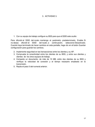 3. ACTIVIDAD 3.




   1. Con su equipo de trabajo configure su BSS para que el SSID este oculto:

Para difundir el SSID del router, mantenga el parámetro predeterminado, Enable. Si
no desea difundir el SSID del router, a continuación, seleccione Desactivado.
Cuando haya terminado de hacer cambios en esta pantalla, haga clic en el botón Guardar
configuración para guardar los cambios.

   2. Implemente seguridad en las transacciones entre los clientes y su AP.
   3. Compruebe la conectividad entre los clientes de su BSS, y entre sus clientes y
      clientes de los otros equipos de trabajo.
   4. Comparta un documento, de más de 10 MB, entre dos clientes de su BSS y
      verifique la velocidad de conexión y el tiempo necesario empleado en la
      transmisión.
   5. Repita el paso 5 del numeral anterior.




                                                                                    17
 