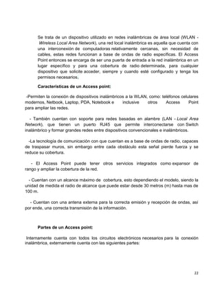 Se trata de un dispositivo utilizado en redes inalámbricas de área local (WLAN -
       Wireless Local Area Network), una red local inalámbrica es aquella que cuenta con
      una interconexión de computadoras relativamente cercanas, sin necesidad de
      cables, estas redes funcionan a base de ondas de radio específicas. El Access
      Point entonces se encarga de ser una puerta de entrada a la red inalámbrica en un
      lugar específico y para una cobertura de radio determinada, para cualquier
      dispositivo que solicite acceder, siempre y cuando esté configurado y tenga los
      permisos necesarios.

      Características de un Access point:

 -Permiten la conexión de dispositivos inalámbricos a la WLAN, como: teléfonos celulares
modernos, Netbook, Laptop, PDA, Notebook e        inclusive   otros    Access      Point
para ampliar las redes.

   - También cuentan con soporte para redes basadas en alambre (LAN - Local Area
Network), que tienen un puerto RJ45 que permite interconectarse con Switch
inalámbrico y formar grandes redes entre dispositivos convencionales e inalámbricos.

  -La tecnología de comunicación con que cuentan es a base de ondas de radio, capaces
de traspasar muros, sin embargo entre cada obstáculo esta señal pierde fuerza y se
reduce su cobertura.

   - El Access Point puede tener otros servicios integrados como expansor de
rango y ampliar la cobertura de la red.

  - Cuentan con un alcance máximo de cobertura, esto dependiendo el modelo, siendo la
unidad de medida el radio de alcance que puede estar desde 30 metros (m) hasta mas de
100 m.

  - Cuentan con una antena externa para la correcta emisión y recepción de ondas, así
por ende, una correcta transmisión de la información.



      Partes de un Access point:

 Internamente cuenta con todos los circuitos electrónicos necesarios para la conexión
inalámbrica, externamente cuenta con las siguientes partes:




                                                                                     22
 