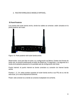 2. ROUTER WIRELESS-G MODELO WRT54GL.




El Panel Posterior

Los puertos del router banda ancha, donde los cables se conectan, están ubicados en la
parte posterior del router.




Figura 15. Parte posterior del router banda ancha.


Reset button: sirve para fijar el router a su configuración de fábrica. Existen dos formas de
hacer eso, la primera presionando el botón de Reset por 15 segundos, y la segunda es a
través de la pestaña password en la pantalla web de configuración del router.

Puerto internet: el puerto internet es donde conectara su conexión de internet banda
ancha.

Puertos 1, 2, 3,4: estos puertos conectan el router banda ancha a sus PCs de su red de
área local, y/o a otros dispositivos Ethernet.

Power: este conector es a donde se conecta el adaptador de corriente.




                                                                                          25
 