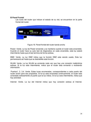 El Panel Frontal
      Las luces del router que indican el estado de su red, se encuentran en la parte
      frontal del router.




                     Figura 16: Panel frontal del router banda ancha

Power: Verde. La luz de Power enciende y se mantiene cuando el router esta encendido.
Cuando el router hace su auto test de diagnostico en cada encendido, esta luz estará
intermitente hasta que el test termine de forma exitosa.

DMZ: Verde. La luz DMZ indica que la función DMZ esta siendo usada. Esta luz
permanecerá así hasta que se deshabilite esta función.

WLAN: Verde. La luz WLAN se enciende cada vez que hay una conexión inalámbrica
exitosa. Si la luz esta intermitente, indica que el router esta enviando o recibiendo
información.

 Puertos1, 2, 3,4: Verde. Estas luces enumeradas, correspondientes a cada puerto del
router sirven para dos propósitos. Si la luz esta encendida continuamente, el router esta
conectado exitosamente al puerto que la luz indica. Si la luz esta intermitente, indica que
hay actividad.

Internet: Verde. La luz del Internet indica que hay conexión exitosa al Internet.




                                                                                        26
 