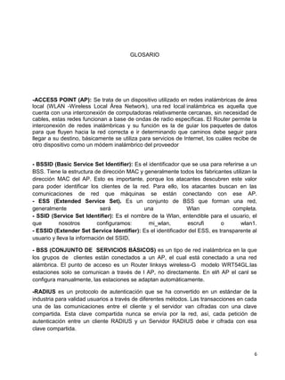 GLOSARIO




-ACCESS POINT (AP): Se trata de un dispositivo utilizado en redes inalámbricas de área
local (WLAN -Wireless Local Área Network), una red local inalámbrica es aquella que
cuenta con una interconexión de computadoras relativamente cercanas, sin necesidad de
cables, estas redes funcionan a base de ondas de radio específicas. El Router permite la
interconexión de redes inalámbricas y su función es la de guiar los paquetes de datos
para que fluyen hacia la red correcta e ir determinando que caminos debe seguir para
llegar a su destino, básicamente se utiliza para servicios de Internet, los cuáles recibe de
otro dispositivo como un módem inalámbrico del proveedor


- BSSID (Basic Service Set Identifier): Es el identificador que se usa para referirse a un
BSS. Tiene la estructura de dirección MAC y generalmente todos los fabricantes utilizan la
dirección MAC del AP. Esto es importante, porque los atacantes descubren este valor
para poder identificar los clientes de la red. Para ello, los atacantes buscan en las
comunicaciones de red que máquinas se están conectando con ese AP.
- ESS (Extended Service Set). Es un conjunto de BSS que forman una red,
generalmente                 será           una               Wlan              completa.
- SSID (Service Set Identifier): Es el nombre de la Wlan, entendible para el usuario, el
que         nosotros       configuramos:      mi_wlan,        escrufi       o       wlan1.
- ESSID (Extender Set Service Identifier): Es el identificador del ESS, es transparente al
usuario y lleva la información del SSID.

- BSS (CONJUNTO DE SERVICIOS BÁSICOS) es un tipo de red inalámbrica en la que
los grupos de clientes están conectados a un AP, el cual está conectado a una red
alámbrica. El punto de acceso es un Router linksys wireless-G modelo WRT54GL.las
estaciones solo se comunican a través de l AP, no directamente. En elñ AP el canl se
configura manualmente, las estaciones se adaptan automáticamente.

-RADIUS es un protocolo de autenticación que se ha convertido en un estándar de la
industria para validad usuarios a través de diferentes métodos. Las transacciones en cada
una de las comunicaciones entre el cliente y el servidor van cifradas con una clave
compartida. Esta clave compartida nunca se envía por la red, así, cada petición de
autenticación entre un cliente RADIUS y un Servidor RADIUS debe ir cifrada con esa
clave compartida.



                                                                                          6
 