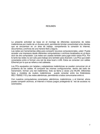 RESUMEN




La presente actividad se basa en el montaje de diferentes escenarios de redes
inalámbricas por medio de un Access point, permitiendo brindar conectividad a los clientes
que se encuentran en un área de trabajo, compartiendo la conexión la Internet,
documentos y archivos de una manera fácil y segura.
Las redes son herramientas útiles para compartir recursos computacionales, usted Puede
acceder una impresora desde diferentes computadores o archivos localizados en el disco
duro de otro computador. Las redes son usadas también para jugar entre varios PCs, Por
lo tanto las redes no son solo para trabajo sino también para diversión. Los PCs que están
conectados entre si forman una red de área local o LAN. Estos se conectan con cables
Ethernet por lo que se refiere a red cableada.
Los PCs equipados con tarjetas y adaptadores inalámbricas se pueden comunicar sin el
problema de los cables. Al compartir las mismas configuraciones, dentro del radio de
transmisión, forman una red inalámbrica. Esto se llama a veces una WLAN. Diferentes
tipos y modelos de routers inalámbricos        puede conectar entre los Estándares
802.11B/802.11G y las redes alámbricas, permitiendo a todos comunicarse entre si.
Con nuestros computadores conectados, alámbricos, inalámbricos, y el Internet, ahora
puede compartir archivos, el Internet e incluso juegos protegiendo la red de accesos no
autorizados.




                                                                                        7
 