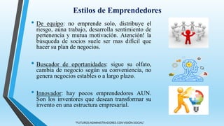 Estilos de Emprendedores
• De equipo: no emprende solo, distribuye el
riesgo, aúna trabajo, desarrolla sentimiento de
pertenencia y mutua motivación. Atención! la
búsqueda de socios suele ser mas difícil que
hacer su plan de negocios.
• Buscador de oportunidades: sigue su olfato,
cambia de negocio según su conveniencia, no
genera negocios estables o a largo plazo.
• Innovador: hay pocos emprendedores AUN.
Son los inventores que desean transformar su
invento en una estructura empresarial.
"FUTUROS ADMINISTRADORES CON VISIÓN SOCIAL"
 
