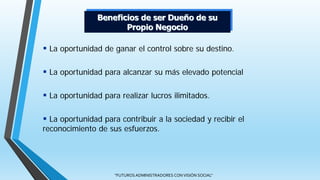 "FUTUROS ADMINISTRADORES CON VISIÓN SOCIAL"
 La oportunidad de ganar el control sobre su destino.
 La oportunidad para alcanzar su más elevado potencial
 La oportunidad para realizar lucros ilimitados.
 La oportunidad para contribuir a la sociedad y recibir el
reconocimiento de sus esfuerzos.
Beneficios de ser Dueño de su
Propio Negocio
 