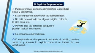 "FUTUROS ADMINISTRADORES CON VISIÓN SOCIAL"
 Puede promover de forma democrática la movilidad
social y económica.
 Está centrado en aprovechar las oportunidades.
 No está determinado por alguna religión, color de
la piel, sexo, etc.
El Espíritu Emprendedor
 Permite que las personas busquen y
puedan realizar sus sueños.
 La economía emprendedora.
 El emprendedor siempre está buscando el cambio, reactúa
sobre el y además lo explota como si se tratase de una
oportunidad.
 