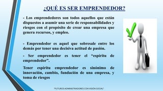 ¿QUÉ ES SER EMPRENDEDOR?
- Los emprendedores son todos aquellos que están
dispuestos a asumir una serie de responsabilidades y
riesgos con el propósito de crear una empresa que
genera recursos, y empleo.
- Emprendedor es aquel que sobresale entre los
demás por tener una decisiva actitud de pasión.
- Ser emprendedor es tener el “espíritu de
emprendedor”.
Tener espíritu emprendedor es sinónimo de
innovación, cambio, fundación de una empresa, y
toma de riesgos
"FUTUROS ADMINISTRADORES CON VISIÓN SOCIAL"
 
