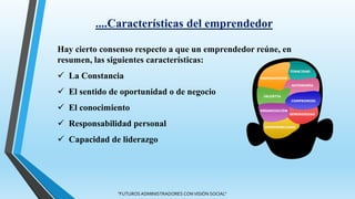 Hay cierto consenso respecto a que un emprendedor reúne, en
resumen, las siguientes características:
 La Constancia
 El sentido de oportunidad o de negocio
 El conocimiento
 Responsabilidad personal
 Capacidad de liderazgo
....Características del emprendedor
"FUTUROS ADMINISTRADORES CON VISIÓN SOCIAL"
 