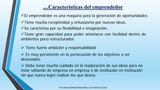 "FUTUROS ADMINISTRADORES CON VISIÓN SOCIAL"
El emprendedor es una maquina para la generación de oportunidades
Tiene mucha receptividad y entusiasmo por nuevas ideas.
Se caracteriza por su flexibilidad e imaginación.
Tiene gran capacidad para poder orientarse con facilidad dentro de
ambientes poco estructurados
....Características del emprendedor
 Tiene fuerte ambición y responsabilidad
 Es muy persistente en la persecución de los objetivos a ser
alcanzados.
 Debe tener mucho cuidado en la maduración de sus ideas para no
estar saltando de empresa en empresa o de institución en institución
sin que nunca logre realizar los que desea.
 