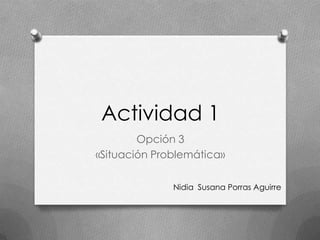 Actividad 1
Opción 3
«Situación Problemática»
Nidia Susana Porras Aguirre
 