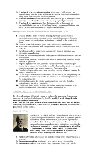 2- Principio de la preparación/planeación: seleccionar científicamente a los
trabajadores de acuerdo con sus aptitudes y prepararlos, entrenarlos para producir
más y mejor, de acuerdo con el método planeado
3- Principio del control: controlar el trabajo para certificar que el mismo esta siendo
ejecutadote acuerdo con las normas establecidas y según el plan previsto.
4- Principio de la ejecución: distribuir distintamente las atribuciones y las
responsabilidades, para que la ejecución del trabajo y las responsabilidades, para
que la ejecución que la ejecución del trabajo sea disciplinada.
Otros principios implícitos de administración científica según Taylor
1- Estudiar el trabajo de los operarios, descomponerlos en sus movimientos
elementales y cronometrarlo para después de un análisis cuidadoso, eliminar o
reducir los movimientos inútiles y perfeccionar y racionalizar los movimientos
útiles.
2- Estudiar cada trabajo antes de fijar el modo como deberá ser ejecutado.
3- Seleccionar científicamente a los trabajadores de acuerdo con la tarea que le sean
atribuidas.
4- Dar a los trabajadores instrucciones técnicas sobre modo de trabajar, o sea,
entrenarlos adecuadamente.
5- Separar las funciones de planeación de la ejecución, dándoles atribuciones precisas
y delimitadas
6- Especializar y entrenar a los trabajadores, tanto en planeación y control de trabajo,
como en su ejecución.
7- Preparar la producción, o sea, planearla y establecer premio e incentivos para
cuando fueran alcanzados los estándares establecidos, también como otros premios
e incentivos mayores para cuando los patrones fueren superados.
8- Estandarizar los utensilios, materiales, maquinas, equipos, métodos y procesos de
trabajo a ser utilizados.
9- Dividir proporcionalmente entre la empresa, los accionistas, los trabajadores y los
consumidores las ventas que resultan del aumento de la producción proporcionado
por la racionalización.
10- Controlar la ejecución del trabajo, para mantenérselo en niveles deseados,
perfeccionarlo, corregirlo y premiarlo.
11- Clasificar de forma práctica y simple los equipos, procesos y materiales, a ser
empleado o producidos, de forma que sea fácil su manejo y uso.
TEORÍA CLÁSICA DE LA ADMINISTRACIÓN.
En 1916 en Francia surgió la teoría clásica, la cual concibe la organización como una
estructura. Al igual que la administración científica su objetivo es la búsqueda de la
eficiencia de las organizaciones.
Para Fayol, los principales aspectos de la teoría son tratados: la división del trabajo,
autoridad y responsabilidad, unidad de mando, unidad de dirección, centralización y
jerarquía o cadena escalar.
OBRA DE FAYOL
Henri Fayol (1841-1925) nació en Constantinopla y falleció en París,
se graduó de ingeniero de minas a los 19 años, hizo grandes aportes a
los diferentes niveles administrativos, considerado el padre de la
teoría clásica de la administración la cual nace de la necesidad de
encontrar linimentos para administrar organizaciones complejas, fue
el primero en sistematizar el comportamiento gerencial, establece
14 principios de la administración, dividió a las operaciones
industriales y comerciales en 6 grupos que se denominaron
funciones básicas de la empresa, las cuales son:
1- Funciones técnicas: relacionadas con la producción de bienes o de servicios de la
empresa.
2- Funciones comerciales: relacionada con la compra, venta e intercambio
3- Funciones financieras: relacionadas con la búsqueda y gerencia de capitales.
 