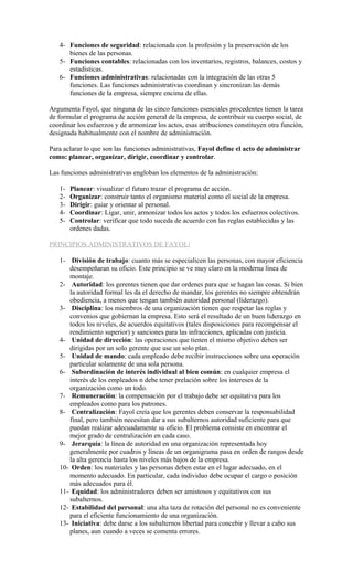 4- Funciones de seguridad: relacionada con la profesión y la preservación de los
bienes de las personas.
5- Funciones contables: relacionadas con los inventarios, registros, balances, costos y
estadísticas.
6- Funciones administrativas: relacionadas con la integración de las otras 5
funciones. Las funciones administrativas coordinan y sincronizan las demás
funciones de la empresa, siempre encima de ellas.
Argumenta Fayol, que ninguna de las cinco funciones esenciales procedentes tienen la tarea
de formular el programa de acción general de la empresa, de contribuir su cuerpo social, de
coordinar los esfuerzos y de armonizar los actos, esas atribuciones constituyen otra función,
designada habitualmente con el nombre de administración.
Para aclarar lo que son las funciones administrativas, Fayol define el acto de administrar
como: planear, organizar, dirigir, coordinar y controlar.
Las funciones administrativas engloban los elementos de la administración:
1- Planear: visualizar el futuro trazar el programa de acción.
2- Organizar: construir tanto el organismo material como el social de la empresa.
3- Dirigir: guiar y orientar al personal.
4- Coordinar: Ligar, unir, armonizar todos los actos y todos los esfuerzos colectivos.
5- Controlar: verificar que todo suceda de acuerdo con las reglas establecidas y las
ordenes dadas.
PRINCIPIOS ADMINISTRATIVOS DE FAYOL:
1- División de trabajo: cuanto más se especialicen las personas, con mayor eficiencia
desempeñaran su oficio. Este principio se ve muy claro en la moderna línea de
montaje.
2- Autoridad: los gerentes tienen que dar ordenes para que se hagan las cosas. Si bien
la autoridad formal les da el derecho de mandar, los gerentes no siempre obtendrán
obediencia, a menos que tengan también autoridad personal (liderazgo).
3- Disciplina: los miembros de una organización tienen que respetar las reglas y
convenios que gobiernan la empresa. Esto será el resultado de un buen liderazgo en
todos los niveles, de acuerdos equitativos (tales disposiciones para recompensar el
rendimiento superior) y sanciones para las infracciones, aplicadas con justicia.
4- Unidad de dirección: las operaciones que tienen el mismo objetivo deben ser
dirigidas por un solo gerente que use un solo plan.
5- Unidad de mando: cada empleado debe recibir instrucciones sobre una operación
particular solamente de una sola persona.
6- Subordinación de interés individual al bien común: en cualquier empresa el
interés de los empleados n debe tener prelación sobre los intereses de la
organización como un todo.
7- Remuneración: la compensación por el trabajo debe ser equitativa para los
empleados como para los patrones.
8- Centralización: Fayol creía que los gerentes deben conservar la responsabilidad
final, pero también necesitan dar a sus subalternos autoridad suficiente para que
puedan realizar adecuadamente su oficio. El problema consiste en encontrar el
mejor grado de centralización en cada caso.
9- Jerarquía: la línea de autoridad en una organización representada hoy
generalmente por cuadros y líneas de un organigrama pasa en orden de rangos desde
la alta gerencia hasta los niveles más bajos de la empresa.
10- Orden: los materiales y las personas deben estar en el lugar adecuado, en el
momento adecuado. En particular, cada individuo debe ocupar el cargo o posición
más adecuados para él.
11- Equidad: los administradores deben ser amistosos y equitativos con sus
subalternos.
12- Estabilidad del personal: una alta taza de rotación del personal no es conveniente
para el eficiente funcionamiento de una organización.
13- Iniciativa: debe darse a los subalternos libertad para concebir y llevar a cabo sus
planes, aun cuando a veces se comenta errores.
 