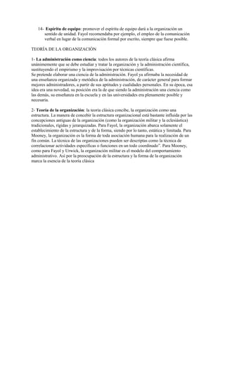 14- Espíritu de equipo: promover el espíritu de equipo dará a la organización un
sentido de unidad. Fayol recomendaba por ejemplo, el empleo de la comunicación
verbal en lugar de la comunicación formal por escrito, siempre que fuese posible.
TEORÍA DE LA ORGANIZACIÓN
1- La administración como ciencia: todos los autores de la teoría clásica afirma
unánimemente que se debe estudiar y tratar la organización y la administración científica,
sustituyendo el empirismo y la improvisación por técnicas científicas.
Se pretende elaborar una ciencia de la administración. Fayol ya afirmaba la necesidad de
una enseñanza organizada y metódica de la administración, de carácter general para formar
mejores administradores, a partir de sus aptitudes y cualidades personales. En su época, esa
idea era una novedad, su posición era la de que siendo la administración una ciencia como
las demás, su enseñanza en la escuela y en las universidades era plenamente posible y
necesaria.
2- Teoría de la organización: la teoría clásica concibe, la organización como una
estructura. La manera de concebir la estructura organizacional está bastante influida por las
concepciones antiguas de la organización (como la organización militar y la eclesiástica)
tradicionales, rígidas y jerarquizadas. Para Fayol, la organización abarca solamente el
establecimiento de la estructura y de la forma, siendo por lo tanto, estática y limitada. Para
Mooney, la organización es la forma de toda asociación humana para la realización de un
fin común. La técnica de las organizaciones pueden ser descriptas como la técnica de
correlacionar actividades específicas o funciones en un todo coordinado”. Para Mooney,
como para Fayol y Urwick, la organización militar es el modelo del comportamiento
administrativo. Así por la preocupación de la estructura y la forma de la organización
marca la esencia de la teoría clásica
 