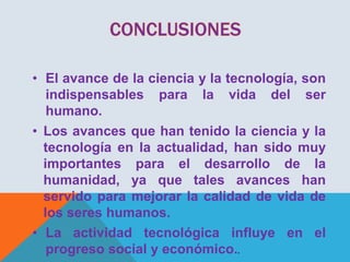 • El avance de la ciencia y la tecnología, son
indispensables para la vida del ser
humano.
• Los avances que han tenido la ciencia y la
tecnología en la actualidad, han sido muy
importantes para el desarrollo de la
humanidad, ya que tales avances han
servido para mejorar la calidad de vida de
los seres humanos.
• La actividad tecnológica influye en el
progreso social y económico..

 