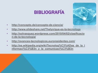 BIBLIOGRAFÍA
•

http://concepto.de/concepto-de-ciencia/

•

http://www.slideshare.net/Thelyn/que-es-la-tecnologa

•

http://solvasquez.wordpress.com/2010/04/02/clasificacio
n-de-la-tecnologia/

•

http://avances-tecnologicos.euroresidentes.com/

•

http://es.wikipedia.org/wiki/Tecnolog%C3%ADas_de_la_i
nformaci%C3%B3n_y_la_comunicaci%C3%B3n

 