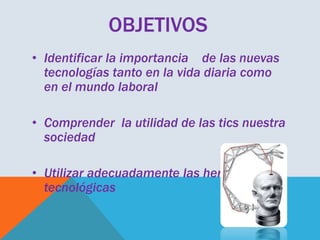 OBJETIVOS
• Identificar la importancia de las nuevas
tecnologías tanto en la vida diaria como
en el mundo laboral
• Comprender la utilidad de las tics nuestra
sociedad
• Utilizar adecuadamente las herramientas
tecnológicas

 