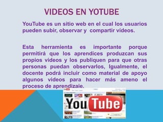YouTube es un sitio web en el cual los usuarios
pueden subir, observar y compartir vídeos.
Esta herramienta es importante porque
permitirá que los aprendices produzcan sus
propios videos y los publiquen para que otras
personas puedan observarlos, Igualmente, el
docente podrá incluir como material de apoyo
algunos videos para hacer más ameno el
proceso de aprendizaje.

 