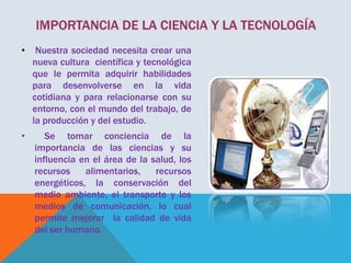 •

Nuestra sociedad necesita crear una
nueva cultura científica y tecnológica
que le permita adquirir habilidades
para desenvolverse en la vida
cotidiana y para relacionarse con su
entorno, con el mundo del trabajo, de
la producción y del estudio.

•

Se tomar conciencia de la
importancia de las ciencias y su
influencia en el área de la salud, los
recursos
alimentarios,
recursos
energéticos, la conservación del
medio ambiente, el transporte y los
medios de comunicación, lo cual
permite mejorar la calidad de vida
del ser humano.

 