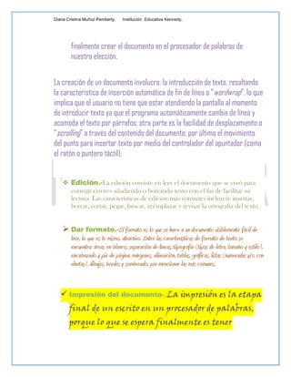 Diana Cristina Muñoz Pemberty.   Institución Educativa Kennedy.




        finalmente crear el documento en el procesador de palabras de
        nuestra elección.


La creación de un documento involucra: la introducción de texto, resaltando
la característica de inserción automática de fin de línea o “wordwrap”, lo que
implica que el usuario no tiene que estar atendiendo la pantalla al momento
de introducir texto ya que el programa automáticamente cambia de línea y
acomoda el texto por párrafos; otra parte es la facilidad de desplazamiento o
“scrolling” a través del contenido del documento; por último el movimiento
del punto para insertar texto por medio del controlador del apuntador (como
el ratón o puntero táctil).


     Edición.-La edición consiste en leer el documento que se creó para
      corregir errores añadiendo o borrando texto con el fin de facilitar su
      lectura. Las características de edición más comunes incluyen: insertar,
      borrar, cortar, pegar, buscar, reemplazar y revisar la ortografía del texto.


     Dar formato.-El formato es lo que se hace a un documento visiblemente fácil de
      leer, lo que es lo mismo, atractivo. Entre las características de formato de texto se
      encuentra: áreas en blanco, separación de líneas, tipografía (tipos de letra, tamaño y estilo),
      encabezado y pie de página, márgenes, alineación, tablas, gráficas, listas (numeradas y/o con
      viñetas), dibujos, bordes y sombreado, por mencionar las más comunes.


    Impresión del documento-. La impresión es la etapa
       final de un escrito en un procesador de palabras,
       porque lo que se espera finalmente es tener
 