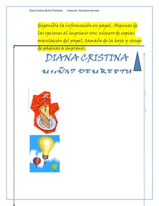 Diana Cristina Muñoz Pemberty.   Institución Educativa Kennedy.




       disponible la información en papel. Algunas de
       las opciones al imprimir son: número de copias,
       orientación del papel, tamaño de la hoja y rango
       de páginas a imprimir.

              DIANA CRISTINA
          MUÑOZ PEMBERTY
 