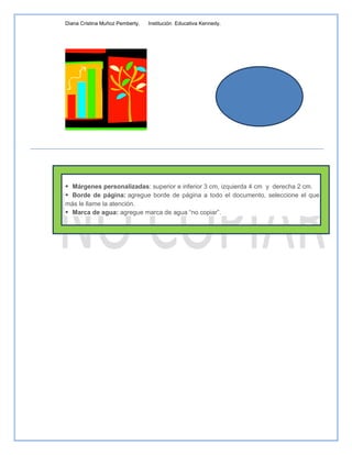 Diana Cristina Muñoz Pemberty.   Institución Educativa Kennedy.




Actividad 3: Usando las Normas Técnicas Colombianas al documento.

 Márgenes personalizadas: superior e inferior 3 cm, izquierda 4 cm y derecha 2 cm.
 Borde de página: agregue borde de página a todo el documento, seleccione el que
más le llame la atención.
 Marca de agua: agregue marca de agua “no copiar”.
 