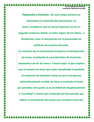 G loria Margarita Arboleda
                                      Institución Educativa kennidy



    Planeación y Creación.- En esta etapa primero se

       determina el contenido del documento, es

    decir, establecer qué se desea expresar en él; en

segunda instancia definir el orden lógico de las ideas, y

   finalmente crear el documento en el procesador de

              palabras de nuestra elección.

La creación de un documento involucra: la introducción

   de texto, resaltando la característica de inserción

automática de fin de línea o “word wrap”, lo que implica

que el usuario no tiene que estar atendiendo la pantalla

   al momento de introducir texto ya que el programa

 automáticamente cambia de línea y acomoda el texto

por párrafos; otra parte es la facilidad de desplazamiento

 o “scrolling” a través del contenido del documento; por

 último el movimiento del punto para insertar texto por
 