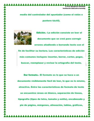 G loria Margarita Arboleda
                                        Institución Educativa kennidy



  medio del controlador del apuntador (como el ratón o

                     puntero táctil).




                Edición.- La edición consiste en leer el

                 documento que se creó para corregir

              errores añadiendo o borrando texto con el

fin de facilitar su lectura. Las características de edición

 más comunes incluyen: insertar, borrar, cortar, pegar,

   buscar, reemplazar y revisar la ortografía del texto.




     Dar formato.- El formato es lo que se hace a un

documento visiblemente fácil de leer, lo que es lo mismo,

 atractivo. Entre las características de formato de texto

  se encuentra: áreas en blanco, separación de líneas,

tipografía (tipos de letra, tamaño y estilo), encabezado y

  pie de página, márgenes, alineación, tablas, gráficas,
 