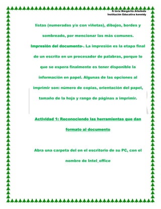 G loria Margarita Arboleda
                                      Institución Educativa kennidy



  listas (numeradas y/o con viñetas), dibujos, bordes y

     sombreado, por mencionar las más comunes.

Impresión del documento-. La impresión es la etapa final

 de un escrito en un procesador de palabras, porque lo

    que se espera finalmente es tener disponible la

   información en papel. Algunas de las opciones al

 imprimir son: número de copias, orientación del papel,

   tamaño de la hoja y rango de páginas a imprimir.




 Actividad 1: Reconociendo las herramientas que dan

                 formato al documento




 Abra una carpeta del en el escritorio de su PC, con el

                 nombre de Intel_office
 